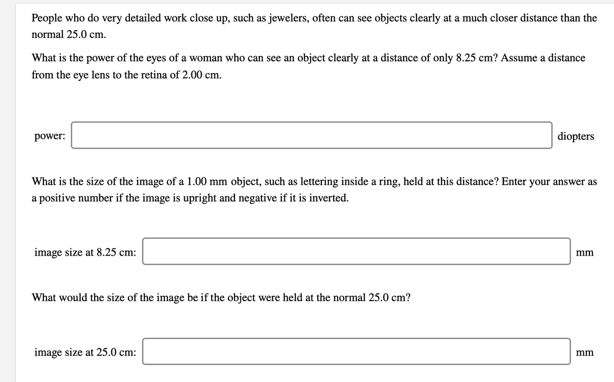 People who do very detailed work close up, such as jewelers, often can see objects clearly at a much closer distance than the
normal 25.0 cm.
What is the power of the eyes of a woman who can see an object clearly at a distance of only 8.25 cm? Assume a distance
from the eye lens to the retina of 2.00 cm.
power:
diopters
What is the size of the image of a 1.00 mm object, such as lettering inside a ring, held at this distance? Enter your answer as
a positive number if the image is upright and negative if it is inverted.
image size at 8.25 cm:
mm
What would the size of the image be if the object were held at the normal 25.0 cm?
image size at 25.0 cm:
mm
