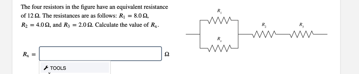 The four resistors in the figure have an equivalent resistance
R,
of 12 2. The resistances are as follows: R1 = 8.0 2,
R2 = 4.0 2, and R3 = 2.0 2. Calculate the value of Rx.
R,
R3
ww
R.
Rx
* TOOLS
