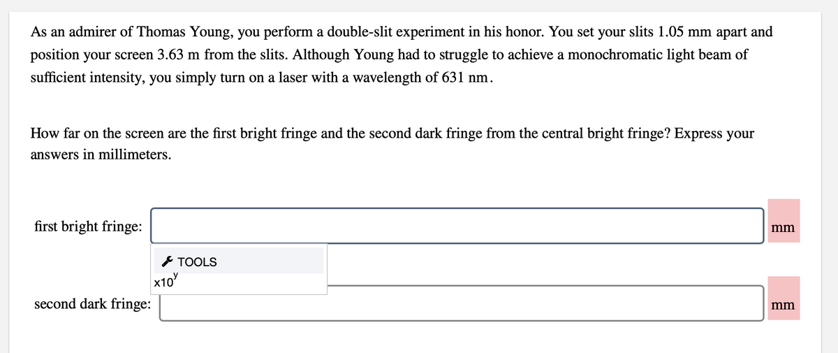 As an admirer of Thomas Young, you perform a double-slit experiment in his honor. You set your slits 1.05 mm apart and
position your screen 3.63 m from the slits. Although Young had to struggle to achieve a monochromatic light beam of
sufficient intensity, you simply turn on a laser with a wavelength of 631 nm.
How far on the screen are the first bright fringe and the second dark fringe from the central bright fringe? Express your
answers in millimeters.
first bright fringe:
mm
* TOOLS
x10
second dark fringe:
mm
