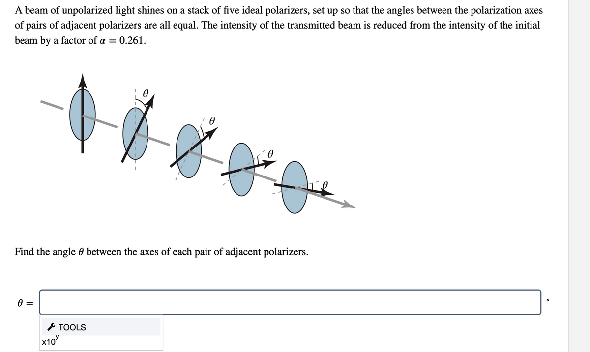 A beam of unpolarized light shines on a stack of five ideal polarizers, set up so that the angles between the polarization axes
of pairs of adjacent polarizers are all equal. The intensity of the transmitted beam is reduced from the intensity of the initial
beam by a factor of a =
0.261.
0.
Find the angle 0 between the axes of each pair of adjacent polarizers.
* TOOLS
x10
