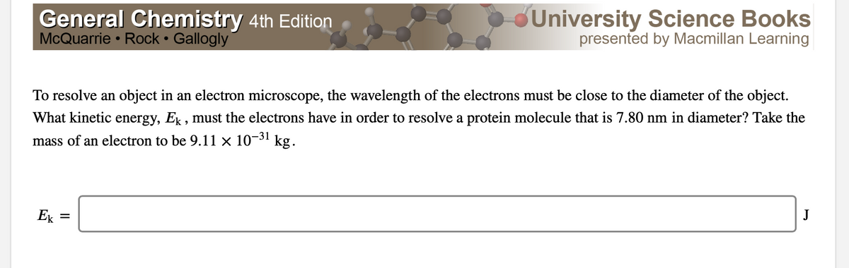 General Chemistry 4th Edition
McQuarrie • Rock • Gallogly
dUniversity Science Books
presented by Macmillan Learning
To resolve an object in an electron microscope, the wavelength of the electrons must be close to the diameter of the object.
What kinetic energy, Ex , must the electrons have in order to resolve a protein molecule that is 7.80 nm in diameter? Take the
mass of an electron to be 9.11 × 10-31
kg.
Ek =
J
