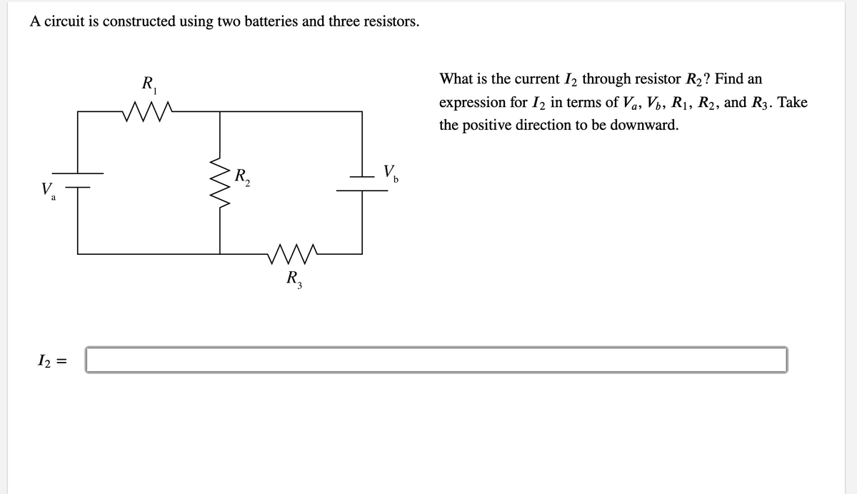 A circuit is constructed using two batteries and three resistors.
What is the current I2 through resistor R2? Find an
R,
expression for I2 in terms of Va, Vý, R1, R2, and R3. Take
the positive direction to be downward.
V,
R2
V
a
R,
I2 =
