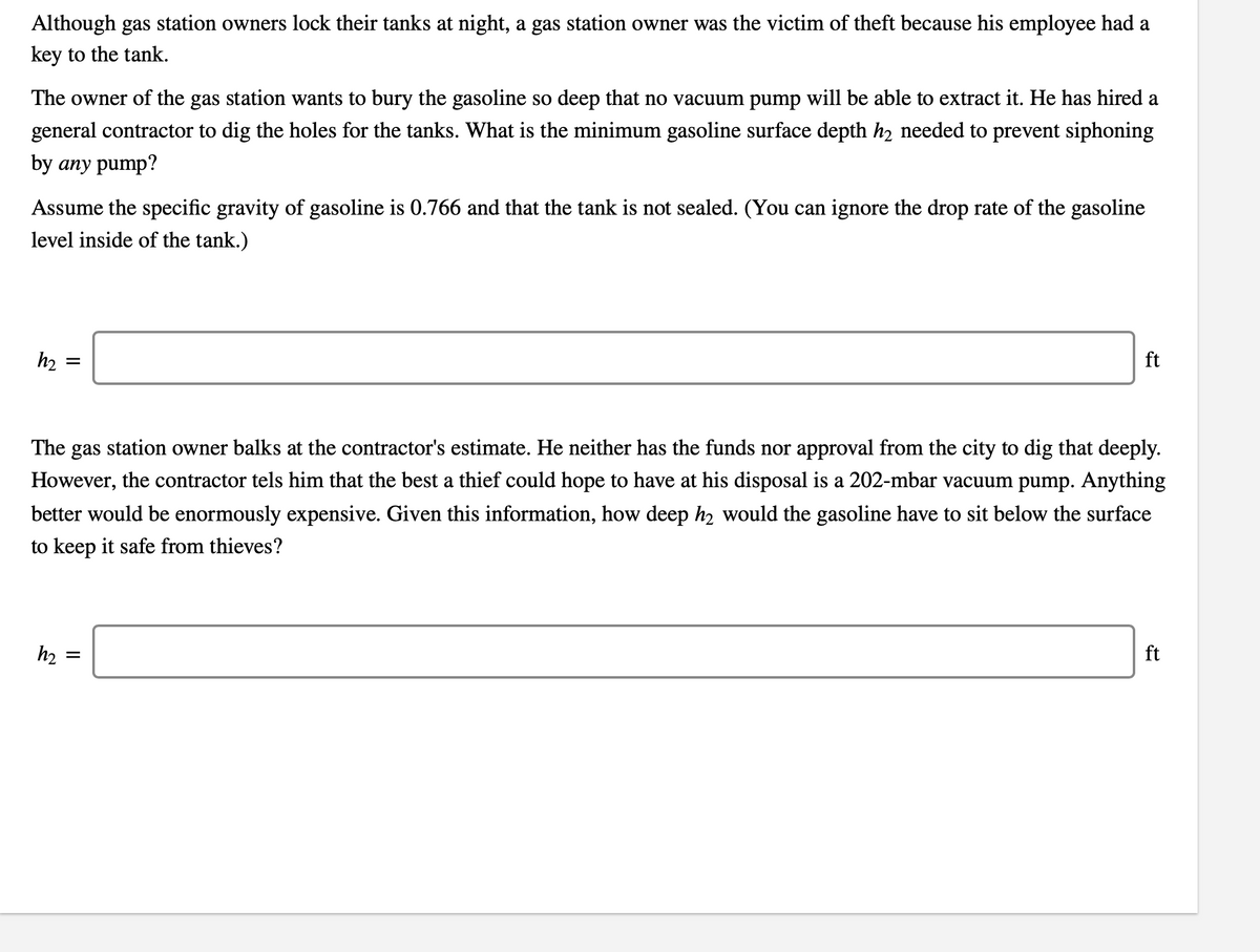 Although gas station owners lock their tanks at night, a gas station owner was the victim of theft because his employee had a
key to the tank.
The owner of the gas station wants to bury the gasoline so deep that no vacuum pump will be able to extract it. He has hired a
general contractor to dig the holes for the tanks. What is the minimum gasoline surface depth h2 needed to prevent siphoning
by any pump?
Assume the specific gravity of gasoline is 0.766 and that the tank is not sealed. (You can ignore the drop rate of the gasoline
level inside of the tank.)
h2
ft
The gas station owner balks at the contractor's estimate. He neither has the funds nor approval from the city to dig that deeply.
However, the contractor tels him that the best a thief could hope to have at his disposal is a 202-mbar vacuum pump. Anything
better would be enormously expensive. Given this information, how deep h2 would the gasoline have to sit below the surface
to keep it safe
thieves?
h2
ft

