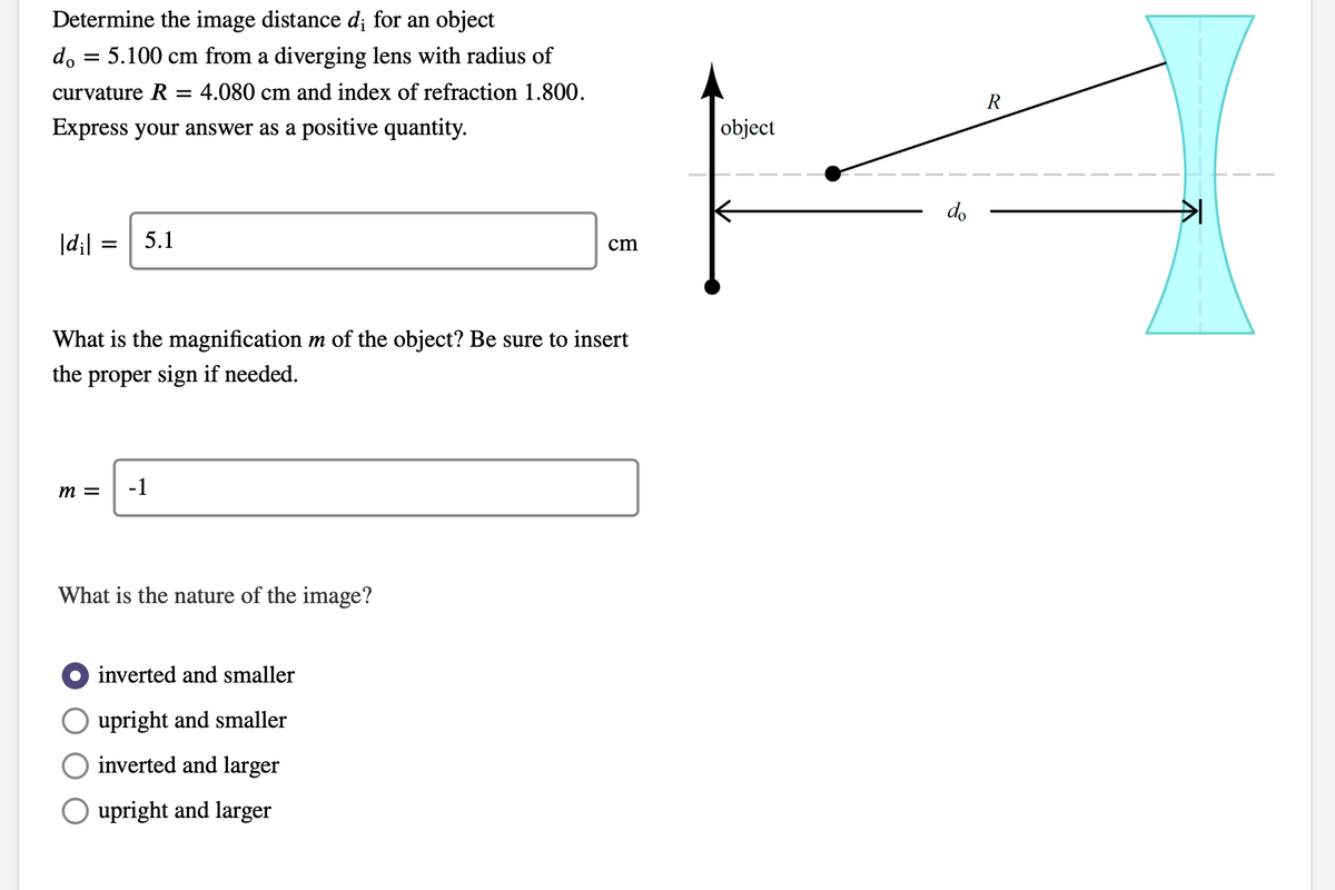 Determine the image distance d¡ for an object
d, = 5.100 cm from a diverging lens with radius of
curvature R = 4.080 cm and index of refraction 1.800.
R
Express your answer as a positive quantity.
object
do
|d;| =
5.1
cm
What is the magnification m of the object? Be sure to insert
the proper sign if needed.
m =
-1
What is the nature of the image?
inverted and smaller
upright and smaller
inverted and larger
O upright and larger
