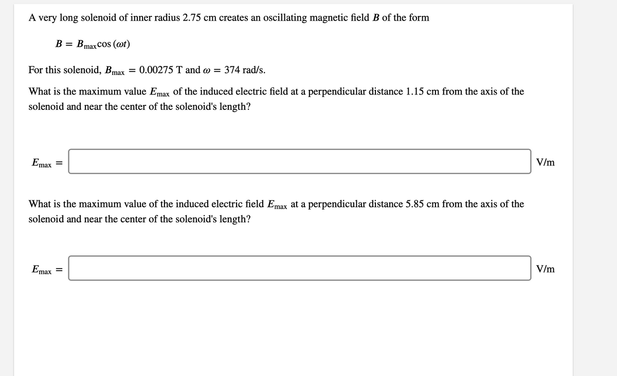 A very long solenoid of inner radius 2.75 cm creates an oscillating magnetic field B of the form
B = Bmax Cos (@t)
For this solenoid, Bmax
= 0.00275 T and w =
374 rad/s.
What is the maximum value Emax of the induced electric field at a perpendicular distance 1.15 cm from the axis of the
solenoid and near the center of the solenoid's length?
V/m
Emax
What is the maximum value of the induced electric field Emax at a perpendicular distance 5.85 cm from the axis of the
solenoid and near the center of the solenoid's length?
V/m
Emax
