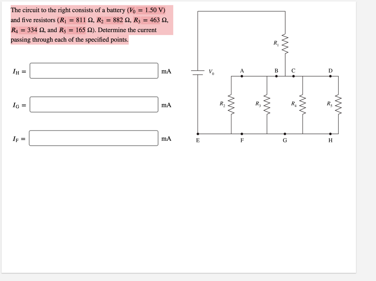 The circuit to the right consists of a battery (Vo = 1.50 V)
- 811 Ω, R>882 Ω, R 463 Ω,
and five resistors (R1
R4 = 334 2, and R5
165 2). Determine the current
R1
passing through each of the specified points.
В
C
D
A
Vo
IH :
R2
R3
R4
R5
IG
G
H
E
F
If =
