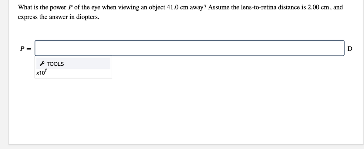What is the power P of the eye when viewing an object 41.0 cm away? Assume the lens-to-retina distance is 2.00 cm, and
express the answer in diopters.
P =
D
* TOOLS
x10
