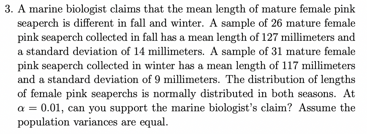 3. A marine biologist claims that the mean length of mature female pink
seaperch is different in fall and winter. A sample of 26 mature female
pink seaperch collected in fall has a mean length of 127 millimeters and
a standard deviation of 14 millimeters. A sample of 31 mature female
pink seaperch collected in winter has a mean length of 117 millimeters
and a standard deviation of 9 millimeters. The distribution of lengths
of female pink seaperchs is normally distributed in both seasons. At
0.01, can you support the marine biologist's claim? Assume the
population variances are equal.
a =
