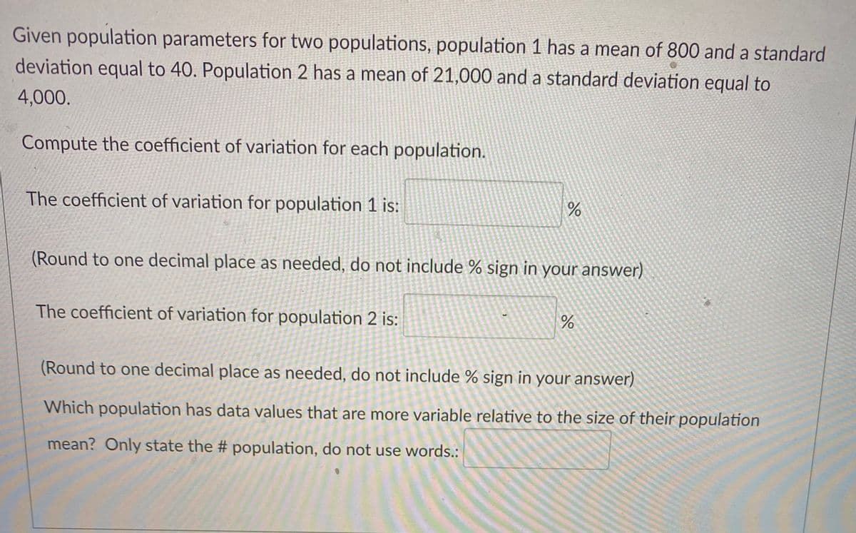 Given population parameters for two populations, population 1 has a mean of 800 and a standard
deviation equal to 40. Population 2 has a mean of 21,000 and a standard deviation equal to
4,000.
Compute the coefficient of variation for each population.
The coefficient of variation for population 1 is:
(Round to one decimal place as needed, do not include % sign in your answer)
The coefficient of variation for population 2 is:
%24
(Round to one decimal place as needed, do not include % sign in your answer)
Which population has data values that are more variable relative to the size of their population
mean? Only state the # population, do not use words.:
