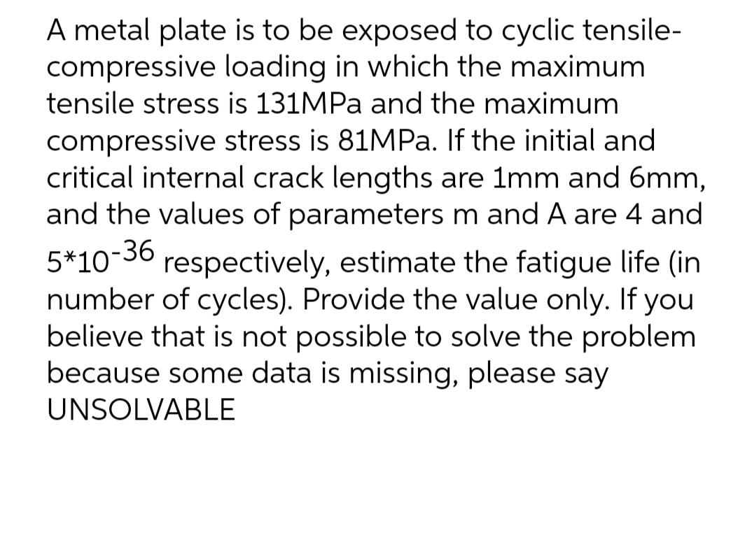 A metal plate is to be exposed to cyclic tensile-
compressive loading in which the maximum
tensile stress is 131MPa and the maximum
compressive stress is 81MPa. If the initial and
critical internal crack lengths are 1mm and 6mm,
and the values of parameters m and A are 4 and
5*10-36 respectively, estimate the fatigue life (in
number of cycles). Provide the value only. If you
believe that is not possible to solve the problem
because some data is missing, please say
UNSOLVABLE