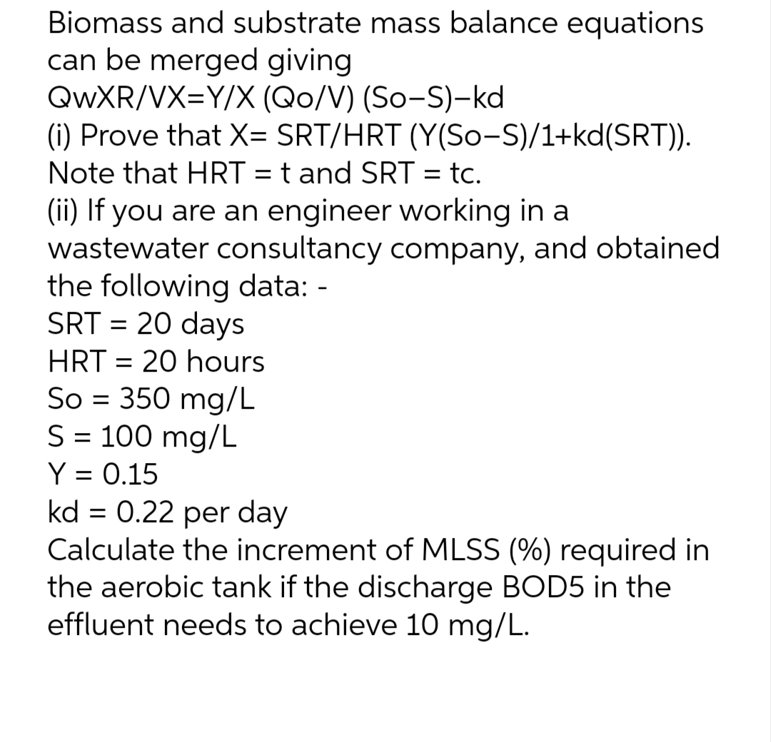 Biomass and substrate mass balance equations
can be merged giving
QwXR/VX=Y/X (Qo/V) (So-S)-kd
(i) Prove that X= SRT/HRT
Note that HRT = t and SRT = tc.
(ii) If you are an engineer working in a
wastewater consultancy company, and obtained
the following data: -
SRT = 20 days
HRT 20 hours
=
(Y(So-S)/1+kd(SRT)).
So = 350 mg/L
S = 100 mg/L
Y = 0.15
kd = 0.22 per day
Calculate the increment of MLSS (%) required in
the aerobic tank if the discharge BOD5 in the
effluent needs to achieve 10 mg/L.