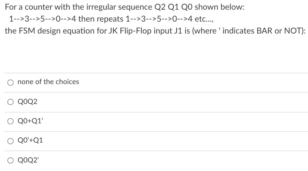For a counter with the irregular sequence Q2 Q1 Q0 shown below:
1-->3-->5-->0-->4 then repeats 1-->3-->5-->0-->4 etc..,
the FSM design equation for JK Flip-Flop input J1 is (where ' indicates BAR or NOT):
none of the choices
QOQ2
QO+Q1'
QO'+Q1
QOQ2'
