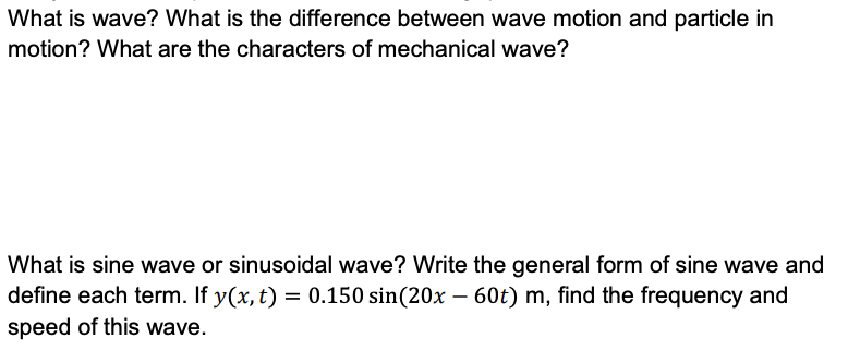 What is wave? What is the difference between wave motion and particle in
motion? What are the characters of mechanical wave?
What is sine wave or sinusoidal wave? Write the general form of sine wave and
define each term. If y(x, t) = 0.150 sin(20x – 60t) m, find the frequency and
speed of this wave.
