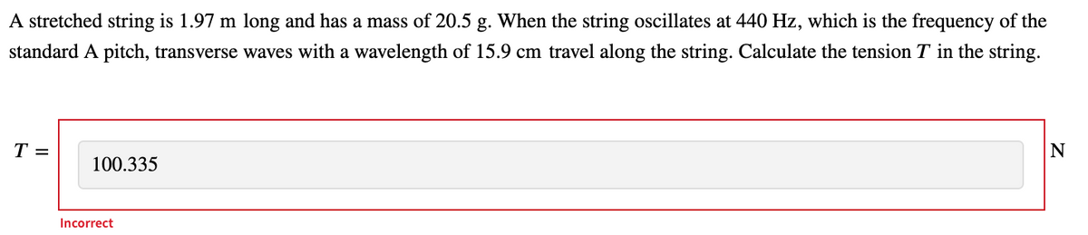 A stretched string is 1.97 m long and has a mass of 20.5 g. When the string oscillates at 440 Hz, which is the frequency of the
standard A pitch, transverse waves with a wavelength of 15.9 cm travel along the string. Calculate the tension T in the string.
T =
100.335
Incorrect
