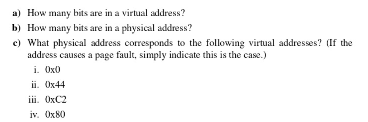 a) How many bits are in a virtual address?
b) How many bits are in a physical address?
c) What physical address corresponds to the following virtual addresses? (If the
address causes a page fault, simply indicate this is the case.)
i. Ox0
ii. Ox44
iii. OXC2
iv. Ox80
