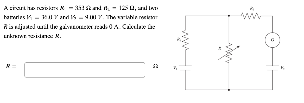 A circuit has resistors R = 353 Q and R2
= 125 2, and two
batteries V
= 36.0 V and V, = 9.00 V. The variable resistor
R is adjusted until the galvanometer reads 0 A. Calculate the
unknown resistance R.
G
R
R =
V2
