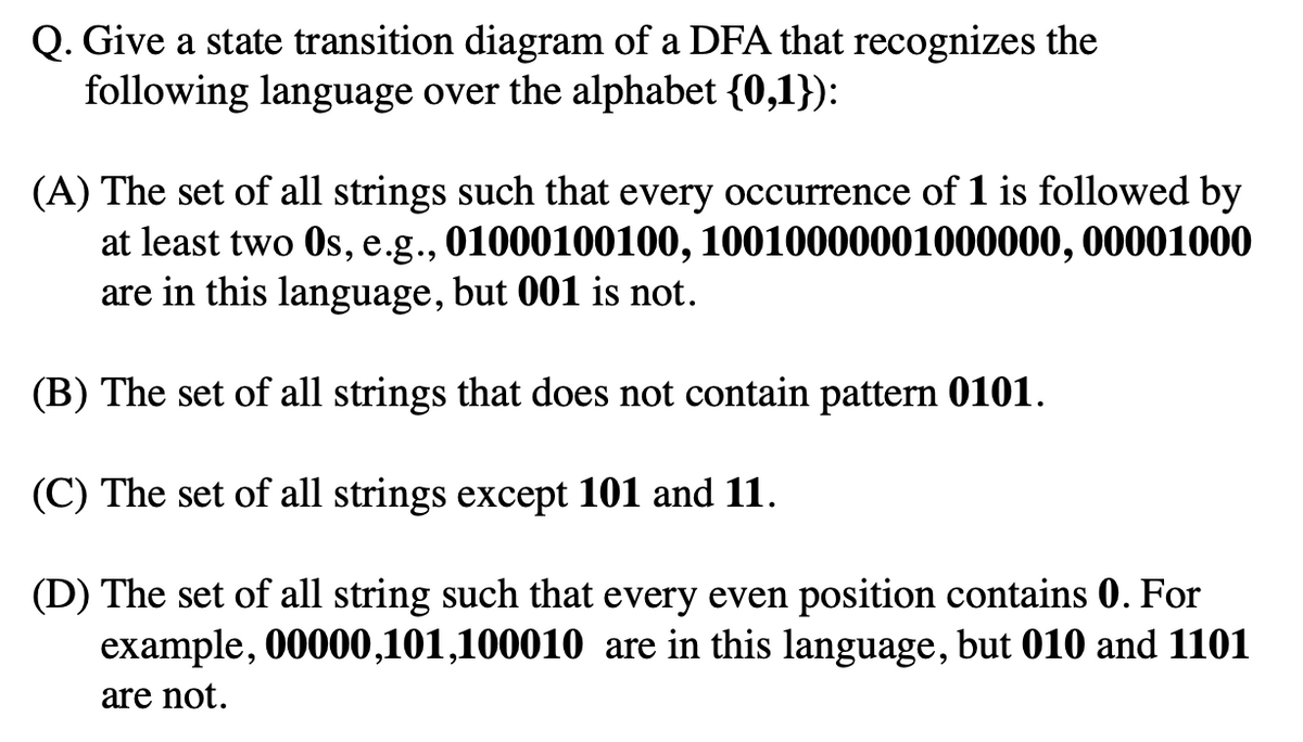 Q. Give a state transition diagram of a DFA that recognizes the
following language over the alphabet {0,1}):
(A) The set of all strings such that every occurrence of 1 is followed by
at least two Os, e.g., 01000100100, 10010000001000000, 00001000
are in this language, but 001 is not.
(B) The set of all strings that does not contain pattern 0101.
(C) The set of all strings except 101 and 11.
(D) The set of all string such that every even position contains 0. For
example, 00000,101,100010 are in this language, but 010 and 1101
are not.

