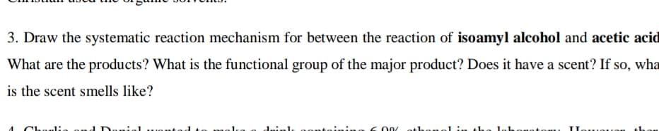 3. Draw the systematic reaction mechanism for between the reaction of isoamyl alcohol and acetic acid
What are the products? What is the functional group of the major product? Does it have a scent? If so, wha
is the scent smells like?
Choelie on
Donio
to malke
dninl
S 00/ ethang1.
lohonatou Ilawe:
