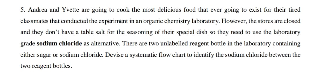 5. Andrea and Yvette are going to cook the most delicious food that ever going to exist for their tired
classmates that conducted the experiment in an organic chemistry laboratory. However, the stores are closed
and they don't have a table salt for the seasoning of their special dish so they need to use the laboratory
grade sodium chloride as alternative. There are two unlabelled reagent bottle in the laboratory containing
either sugar or sodium chloride. Devise a systematic flow chart to identify the sodium chloride between the
two reagent bottles.
