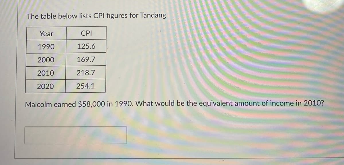 The table below lists CPI figures for Tandang
Year
CPI
1990
125.6
2000
169.7
2010
218.7
2020
254.1
Malcolm earned $58,000 in 1990. What would be the equivalent amount of income in 2010?