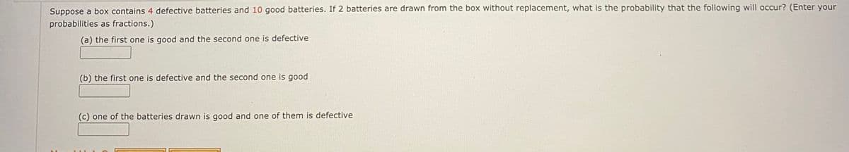 Suppose a box contains 4 defective batteries and 10 good batteries. If 2 batteries are drawn from the box without replacement, what is the probability that the following will occur? (Enter your
probabilities as fractions.)
(a) the first one is good and the second one is defective
(b) the first one is defective and the second one is good
(c) one of the batteries drawn is good and one of them is defective
