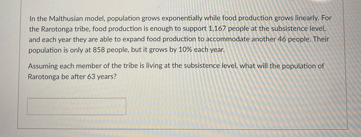 In the Malthusian model, population grows exponentially while food production grows linearly. For
the Rarotonga tribe, food production is enough to support 1,167 people at the subsistence level,
and each year they are able to expand food production to accommodate another 46 people. Their
population is only at 858 people, but it grows by 10% each year.
Assuming each member of the tribe is living at the subsistence level, what will the population of
Rarotonga be after 63 years?