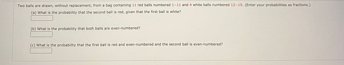 Two balls are drawn, without replacement, from a bag containing 11 red balls numbered 1-11 and 4 white balls numbered 12-15. (Enter your probabilities as fractions.)
(a) What is the probability that the second ball is red, given that the first ball is white?
(b) What is the probability that both balls are even-numbered?
(c) What is the probability that the first ball is red and even-numbered and the second ball is even-numbered?
