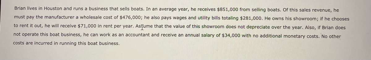 Brian lives in Houston and runs a business that sells boats. In an average year, he receives $851,000 from selling boats. Of this sales revenue, he
must pay the manufacturer a wholesale cost of $476,000; he also pays wages and utility bills totaling $281,000. He owns his showroom; if he chooses
to rent it out, he will receive $71,000 in rent per year. Astume that the value of this showroom does not depreciate over the year. Also, if Brian does
not operate this boat business, he can work as an accountant and receive an annual salary of $34,000 with no additional monetary costs. No other
costs are incurred in running this boat business.
