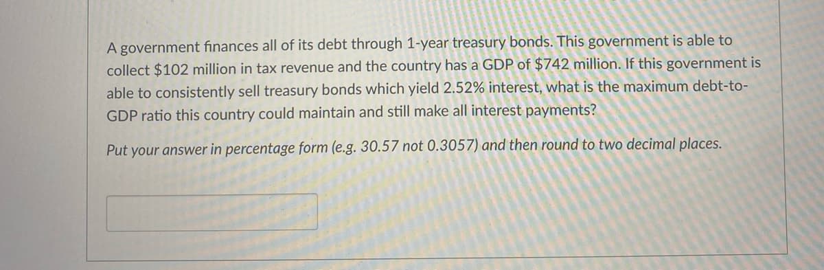 A government finances all of its debt through 1-year treasury bonds. This government is able to
collect $102 million in tax revenue and the country has a GDP of $742 million. If this government is
able to consistently sell treasury bonds which yield 2.52% interest, what is the maximum debt-to-
GDP ratio this country could maintain and still make all interest payments?
Put your answer in percentage form (e.g. 30.57 not 0.3057) and then round to two decimal places.