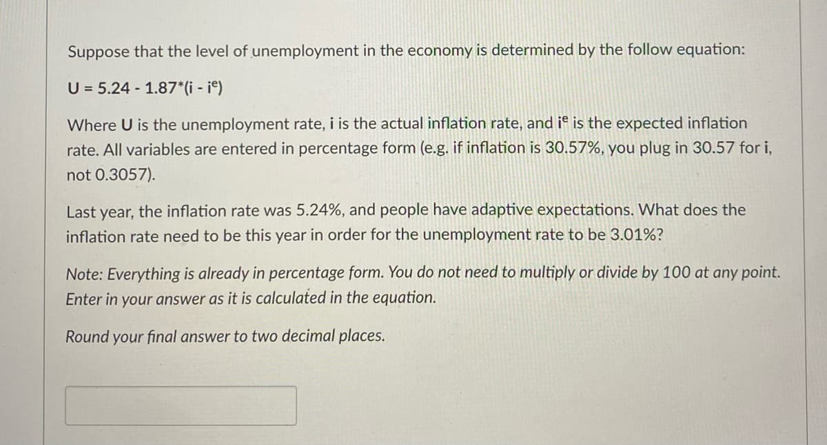 Suppose that the level of unemployment in the economy is determined by the follow equation:
U = 5.24 - 1.87*(i - ie)
Where U is the unemployment rate, i is the actual inflation rate, and it is the expected inflation
rate. All variables are entered in percentage form (e.g. if inflation is 30.57%, you plug in 30.57 for i,
not 0.3057).
Last year, the inflation rate was 5.24%, and people have adaptive expectations. What does the
inflation rate need to be this year in order for the unemployment rate to be 3.01%?
Note: Everything is already in percentage form. You do not need to multiply or divide by 100 at any point.
Enter in your answer as it is calculated in the equation.
Round your final answer to two decimal places.