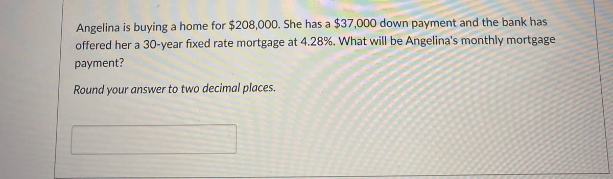 Angelina is buying a home for $208,000. She has a $37,000 down payment and the bank has
offered her a 30-year fixed rate mortgage at 4.28%. What will be Angelina's monthly mortgage
payment?
Round your answer to two decimal places.