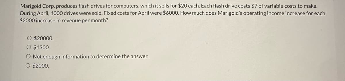 Marigold Corp. produces flash drives for computers, which it sells for $20 each. Each flash drive costs $7 of variable costs to make.
During April, 1000 drives were sold. Fixed costs for April were $6000. How much does Marigold's operating income increase for each
$2000 increase in revenue per month?
O $20000.
O $1300.
O Not enough information to determine the answer.
O $2000.