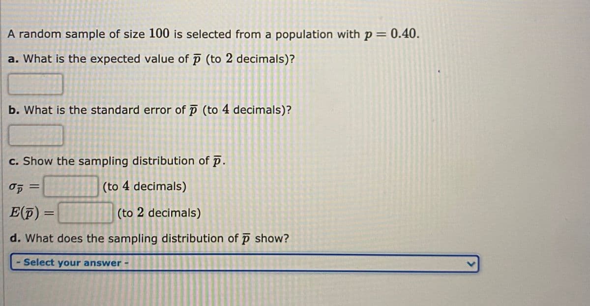 A random sample of size 100 is selected from a population with p = 0.40.
a. What is the expected value of (to 2 decimals)?
b. What is the standard error of p (to 4 decimals)?
c. Show the sampling distribution of p.
(to 4 decimals)
E(F) =
(to 2 decimals)
d. What does the sampling distribution of p show?
Select your answer -
