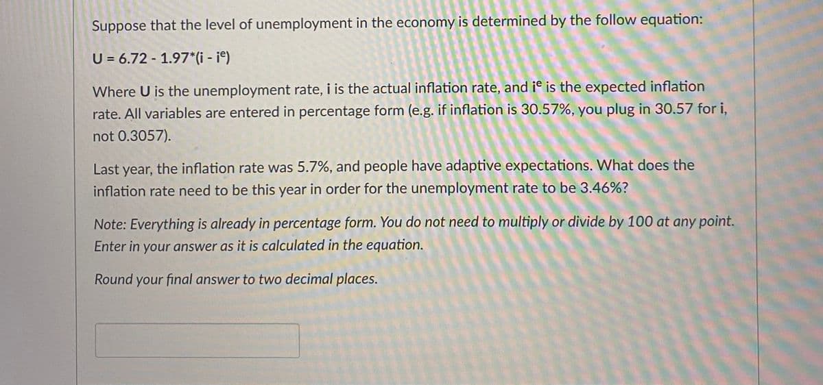 Suppose that the level of unemployment in the economy is determined by the follow equation:
U = 6.72 -1.97*(i - ie)
Where U is the unemployment rate, i is the actual inflation rate, and it is the expected inflation
rate. All variables are entered in percentage form (e.g. if inflation is 30.57%, you plug in 30.57 for i,
not 0.3057).
Last year, the inflation rate was 5.7%, and people have adaptive expectations. What does the
inflation rate need to be this year in order for the unemployment rate to be 3.46%?
Note: Everything is already in percentage form. You do not need to multiply or divide by 100 at any point.
Enter in your answer as it is calculated in the equation.
Round your final answer to two decimal places.