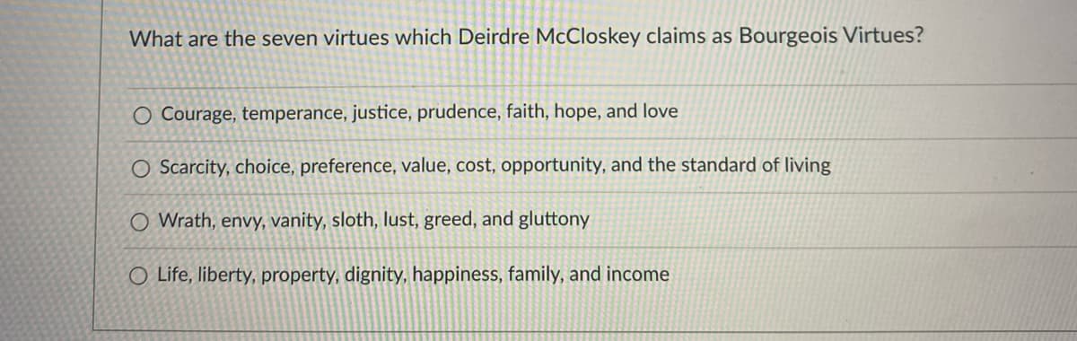 What are the seven virtues which Deirdre McCloskey claims as Bourgeois Virtues?
O Courage, temperance, justice, prudence, faith, hope, and love
O Scarcity, choice, preference, value, cost, opportunity, and the standard of living
O Wrath, envy, vanity, sloth, lust, greed, and gluttony
O Life, liberty, property, dignity, happiness, family, and income