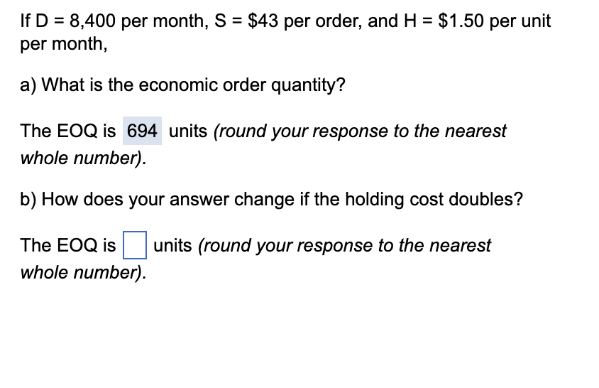 If D = 8,400 per month, S = $43 per order, and H = $1.50 per unit
per month,
a) What is the economic order quantity?
The EOQ is 694 units (round your response to the nearest
whole number).
b) How does your answer change if the holding cost doubles?
The EOQ is
whole number).
units (round your response to the nearest
