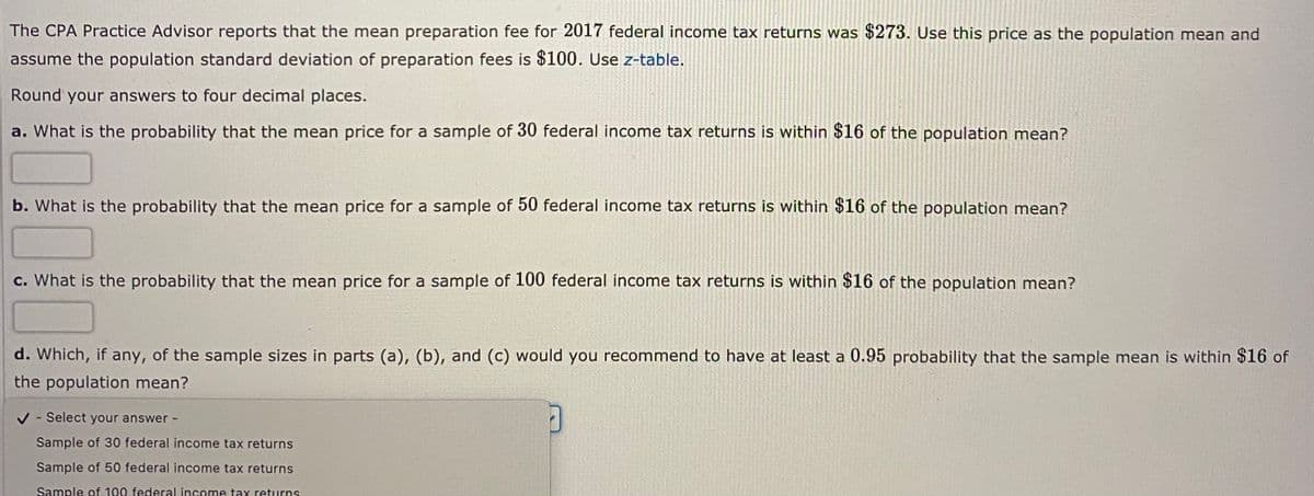 The CPA Practice Advisor reports that the mean preparation fee for 2017 federal income tax returns was $273. Use this price as the population mean and
assume the population standard deviation of preparation fees is $100. Use z-table.
Round your answers to four decimal places.
a. What is the probability that the mean price for a sample of 30 federal income tax returns is within $16 of the population mean?
b. What is the probability that the mean price for a sample of 50 federal income tax returns is within $16 of the population mean?
c. What is the probability that the mean price for a sample of 100 federal income tax returns is within $16 of the population mean?
d. Which, if any, of the sample sizes in parts (a), (b), and (c) would you recommend to have at least a 0.95 probability that the sample mean is within $16 of
the population mean?
V - Select your answer -
Sample of 30 federal income tax returns
Sample of 50 federal income tax returns
Sample of 100 federal income tax returns
