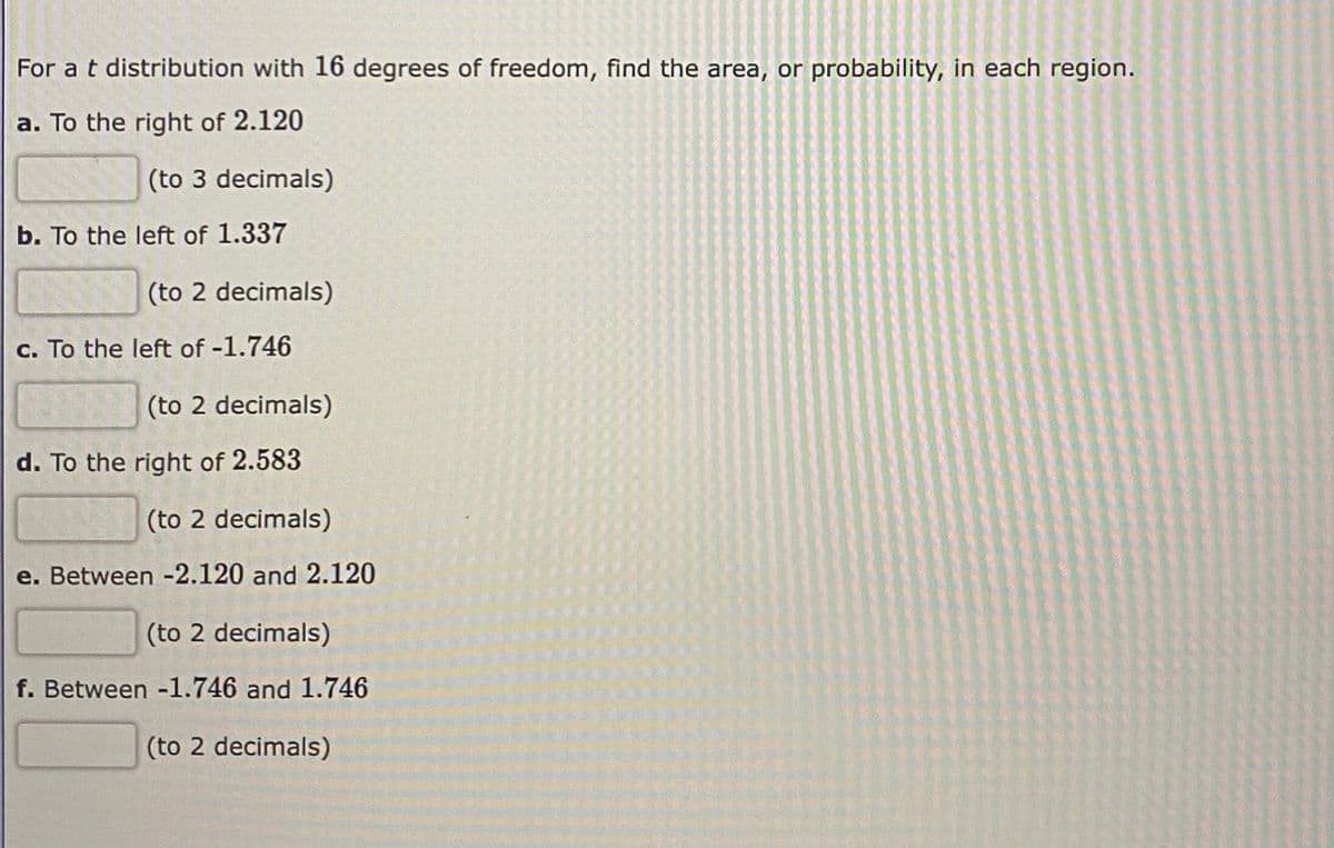 For a t distribution with 16 degrees of freedom, find the area, or probability, in each region.
a. To the right of 2.120
(to 3 decimals)
b. To the left of 1.337
(to 2 decimals)
c. To the left of -1.746
(to 2 decimals)
d. To the right of 2.583
(to 2 decimals)
e. Between -2.120 and 2.120
(to 2 decimals)
f. Between -1.746 and 1.746
(to 2 decimals)
