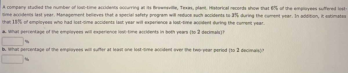 A company studied the number of lost-time accidents occurring at its Brownsville, Texas, plant. Historical records show that 6% of the employees suffered lost-
time accidents last year. Management believes that a special safety program will reduce such accidents to 3% during the current year. In addition, it estimates
that 15% of employees who had lost-time accidents last year will experience a lost-time accident during the current year.
a. What percentage of the employees will experience lost-time accidents in both years (to 2 decimals)?
b. What percentage of the employees will suffer at least one lost-time accident over the two-year period (to 2 decimals)?
%
