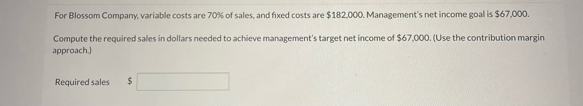 For Blossom Company, variable costs are 70% of sales, and fixed costs are $182,000. Management's net income goal is $67,000.
Compute the required sales in dollars needed to achieve management's target net income of $67,000. (Use the contribution margin
approach.)
Required sales $