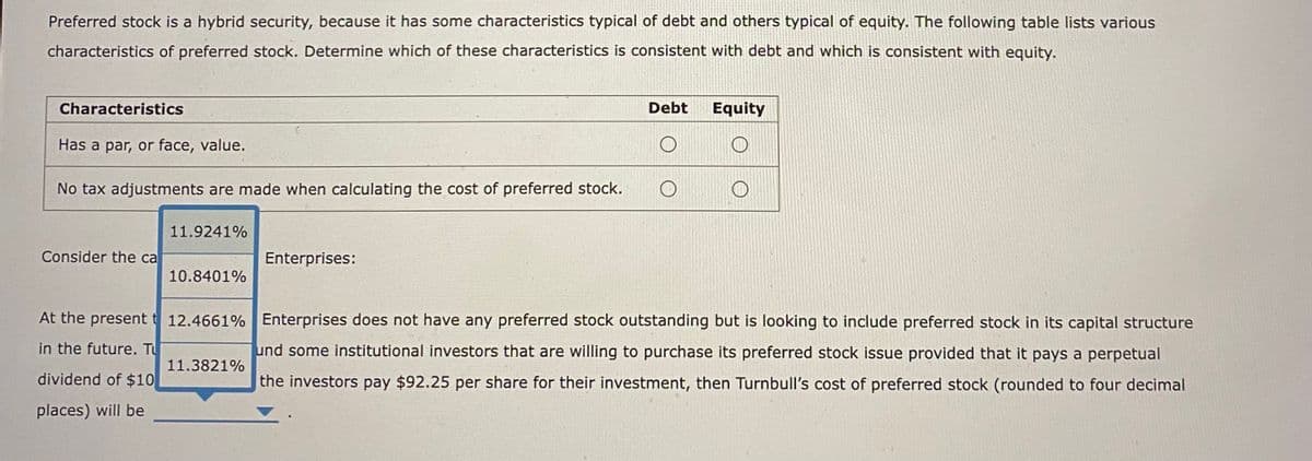 Preferred stock is a hybrid security, because it has some characteristics typical of debt and others typical of equity. The following table lists various
characteristics of preferred stock. Determine which of these characteristics is consistent with debt and which is consistent with equity.
Characteristics
Has a par, or face, value.
No tax adjustments are made when calculating the cost of preferred stock. O
Consider the ca
At the present t
in the future. T
dividend of $10
places) will be
11.9241%
10.8401%
Debt
Enterprises:
11.3821%
Equity
12.4661% Enterprises does not have any preferred stock outstanding but is looking to include preferred stock in its capital structure
und some institutional investors that are willing to purchase its preferred stock issue provided that it pays a perpetual
the investors pay $92.25 per share for their investment, then Turnbull's cost of preferred stock (rounded to four decimal
