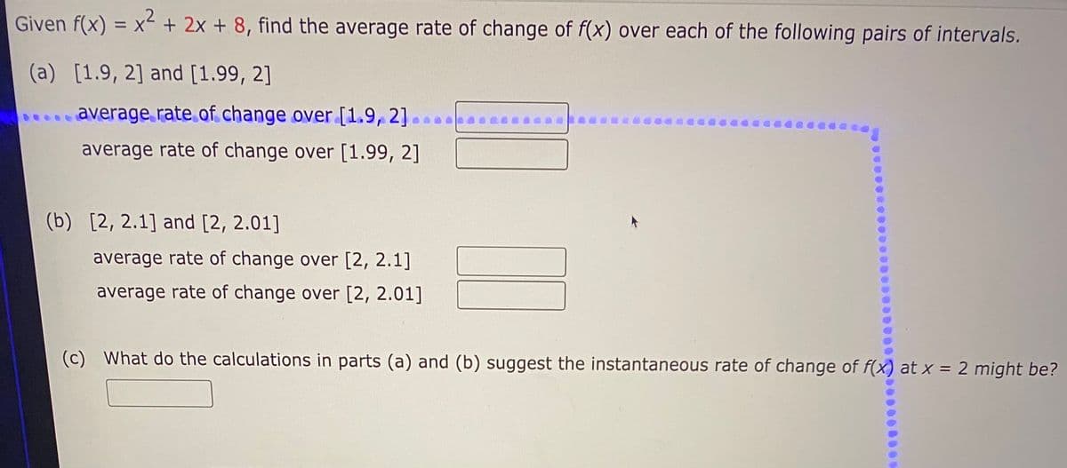 Given f(x) = x + 2x + 8, find the average rate of change of f(x) over each of the following pairs of intervals.
%3D
(a) [1.9, 2] and [1.99, 2]
average rate of change over [1.9, 2]
average rate of change over [1.99, 2]
(b) [2, 2.1] and [2, 2.01]
average rate of change over [2, 2.1]
average rate of change over [2, 2.01]
(c) What do the calculations in parts (a) and (b) suggest the instantaneous rate of change of f(x) at x = 2 might be?
