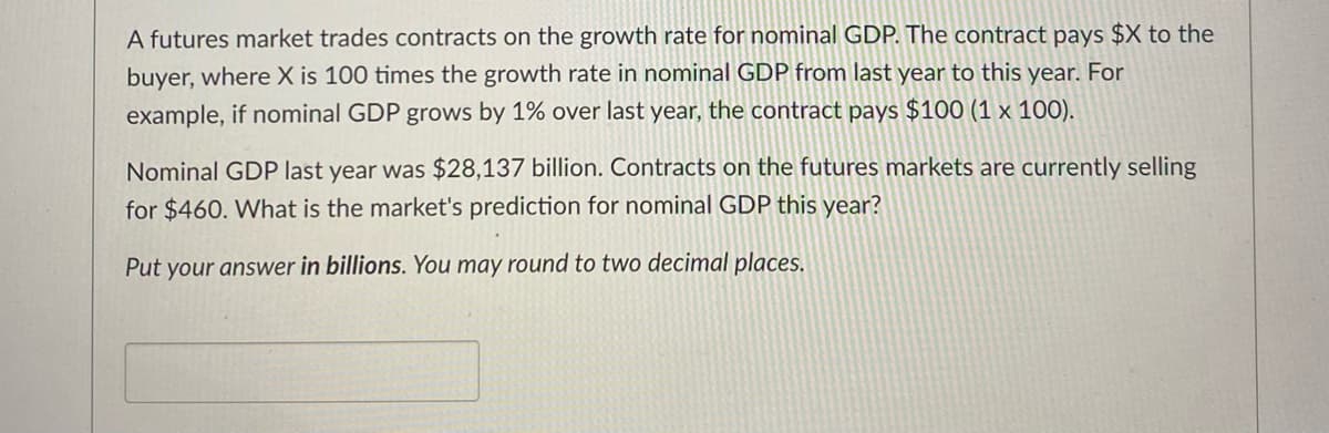 A futures market trades contracts on the growth rate for nominal GDP. The contract pays $X to the
buyer, where X is 100 times the growth rate in nominal GDP from last year to this year. For
example, if nominal GDP grows by 1% over last year, the contract pays $100 (1 x 100).
Nominal GDP last year was $28,137 billion. Contracts on the futures markets are currently selling
for $460. What is the market's prediction for nominal GDP this year?
Put your answer in billions. You may round to two decimal places.