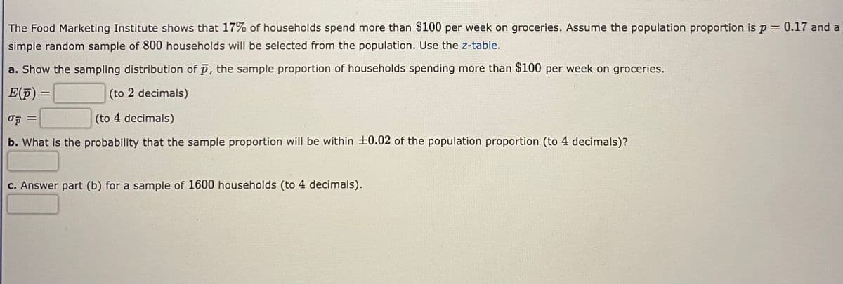 The Food Marketing Institute shows that 17% of households spend more than $100 per week on groceries. Assume the population proportion is p = 0.17 and a
simple random sample of 800 households will be selected from the population. Use the z-table.
a. Show the sampling distribution of p, the sample proportion of households spending more than $100 per week on groceries.
E(p)
(to 2 decimals)
(to 4 decimals)
%3D
b. What is the probability that the sample proportion will be within +0.02 of the population proportion (to 4 decimals)?
c. Answer part (b) for a sample of 1600 households (to 4 decimals).
