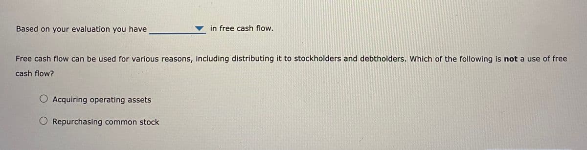 Based on your evaluation you have
in free cash flow.
Free cash flow can be used for various reasons, including distributing it to stockholders and debtholders. Which of the following is not a use of free
cash flow?
O Acquiring operating assets
O Repurchasing common stock
