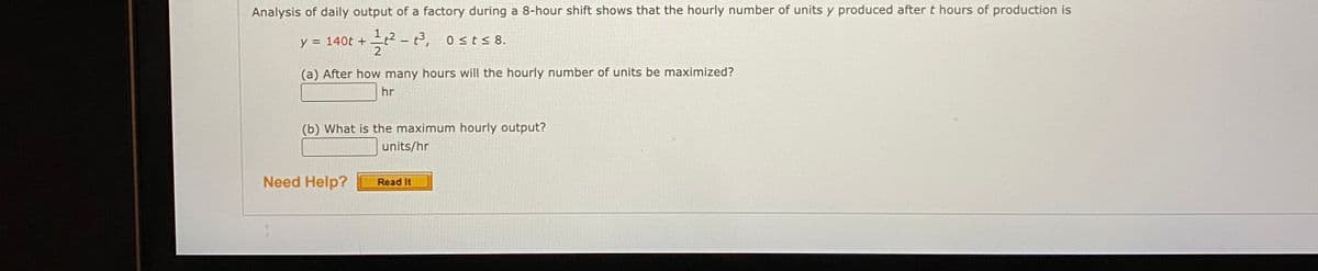 Analysis of daily output of a factory during a 8-hour shift shows that the hourly number of units y produced after t hours of production is
y = 140t +
2 - t, osts 8.
(a) After how many hours will the hourly number of units be maximized?
hr
(b) What is the maximum hourly output?
units/hr
Need Help?
Read It
