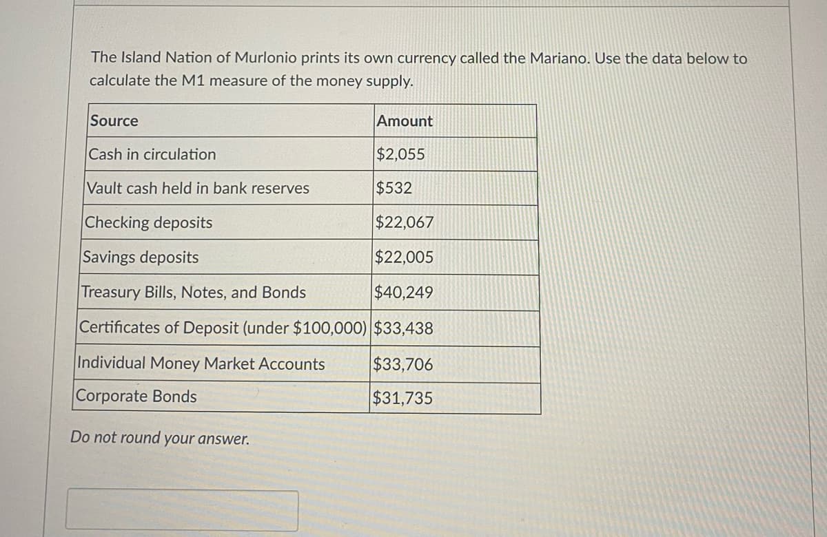 The Island Nation of Murlonio prints its own currency called the Mariano. Use the data below to
calculate the M1 measure of the money supply.
Source
Amount
Cash in circulation
$2,055
Vault cash held in bank reserves
$532
Checking deposits
$22,067
Savings deposits
$22,005
Treasury Bills, Notes, and Bonds
$40,249
Certificates of Deposit (under $100,000) $33,438
Individual Money Market Accounts
$33,706
Corporate Bonds
$31,735
Do not round your answer.