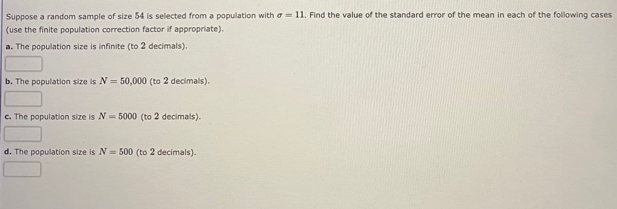 Suppose a random sample of size 54 is selected from a population with o = 11. Find the value of the standard error of the mean in each of the following cases
(use the finite population correction factor if appropriate).
a. The population size is infinite (to 2 decimals).
b. The population size is N = 50,000 (to 2 decimals).
%3D
c. The population size is N = 5000 (to 2 decimals).
d. The population size is N = 500 (to 2 decimals).

