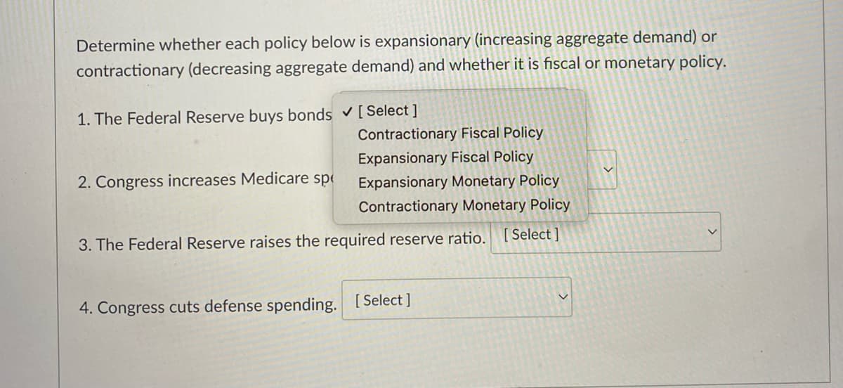 Determine whether each policy below is expansionary (increasing aggregate demand) or
contractionary (decreasing aggregate demand) and whether it is fiscal or monetary policy.
1. The Federal Reserve buys bonds ✓ [Select]
Contractionary Fiscal Policy
Expansionary Fiscal Policy
Expansionary Monetary Policy
Contractionary Monetary Policy
3. The Federal Reserve raises the required reserve ratio. [Select]
2. Congress increases Medicare sp
4. Congress cuts defense spending. [Select]