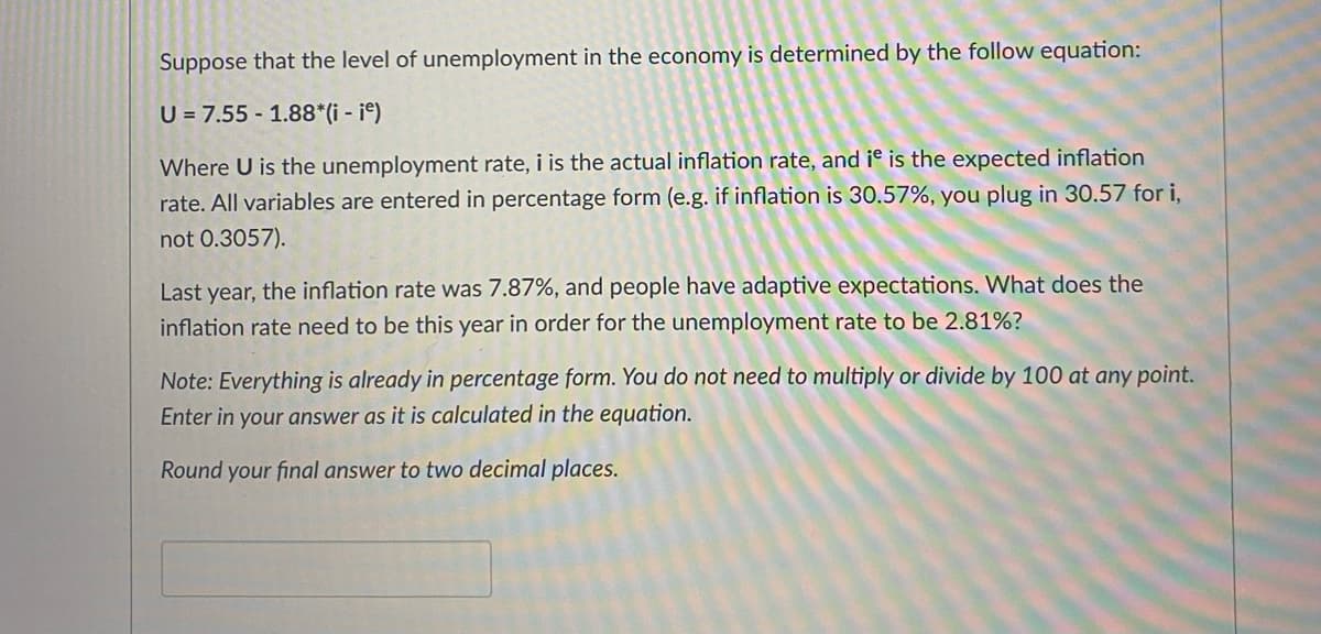 Suppose that the level of unemployment in the economy is determined by the follow equation:
U = 7.55 1.88*(i - ie)
Where U is the unemployment rate, i is the actual inflation rate, and it is the expected inflation
rate. All variables are entered in percentage form (e.g. if inflation is 30.57%, you plug in 30.57 for i,
not 0.3057).
Last year, the inflation rate was 7.87%, and people have adaptive expectations. What does the
inflation rate need to be this year in order for the unemployment rate to be 2.81%?
Note: Everything is already in percentage form. You do not need to multiply or divide by 100 at any point.
Enter in your answer as it is calculated in the equation.
Round your final answer to two decimal places.